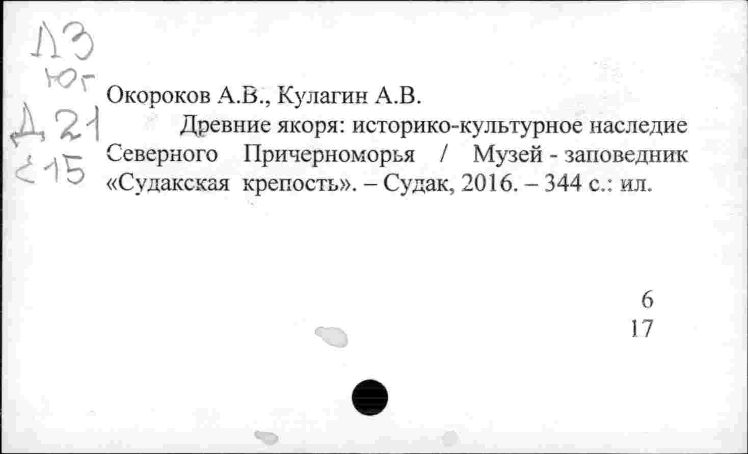 ﻿1\Ъ
Юг
г-ів
Окороков А.В., Кулагин А.В.
Древние якоря: историко-культурное наследие Северного Причерноморья / Музей - заповедник «Судакская крепость». - Судак, 2016. - 344 с.: ил.
6
17